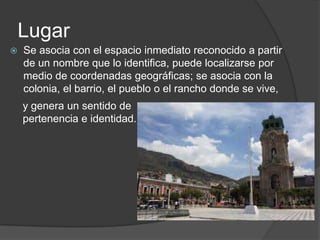 Lugar
Se asocia con el espacio inmediato reconocido a partir
de un nombre que lo identifica, puede localizarse por
medio de coordenadas geográficas; se asocia con la
colonia, el barrio, el pueblo o el rancho donde se vive,
y genera un sentido de
pertenencia e identidad.