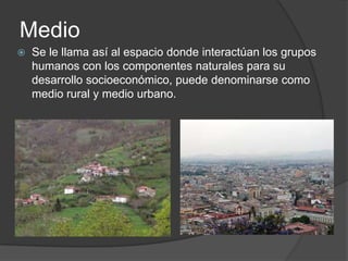 Medio
Se le llama así al espacio donde interactúan los grupos
humanos con los componentes naturales para su
desarrollo socioeconómico, puede denominarse como
medio rural y medio urbano.