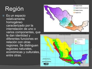 Región
Es un espacio
relativamente
homogéneo
caracterizado por la
interrelación de uno o
varios componentes, que
le dan identidad y
diferentes funciones en
relación con otras
regiones. Se distinguen
regiones naturales,
económicas y culturales,
entre otras.