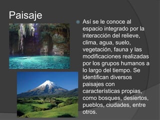 Paisaje Así se le conoce al
espacio integrado por la
interacción del relieve,
clima, agua, suelo,
vegetación, fauna y las
modificaciones realizadas
por los grupos humanos a
lo largo del tiempo. Se
identifican diversos
paisajes con
características propias,
como bosques, desiertos,
pueblos, ciudades, entre
otros.