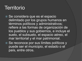 Territorio
Se considera que es el espacio
delimitado por los grupos humanos en
términos políticos y administrativos;
refiere a las formas de organización de
los pueblos y sus gobiernos, e incluye el
suelo, el subsuelo, el espacio aéreo, el
mar territorial y el mar patrimonial.
Se reconoce por sus límites políticos y
puede ser el municipio, el estado o el
país, entre otros.