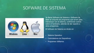 SOFWARE DE SISTEMA
Se llama Software de Sistema o Software de
Base al conjunto de programas que sirven para
interactuar con el sistema, confiriendo control
sobre el hardware, además de dar soporte a
otros programas.
El Software de Sistema se divide en:
• Sistema Operativo
• Controladores de Dispositivos
• Programas Utilitarios
 