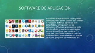 SOFTWARE DE APLICACION
El Software de Aplicación son los programas
diseñados para o por los usuarios para facilitar
la realización de tareas específicas en la
computadora, como pueden ser las
aplicaciones ofimáticas (procesador de texto,
hoja de cálculo, programa de presentación,
sistema de gestión de base de datos...), u
otros tipos de software especializados como
software médico, software educativo, editores
de música, programas de contabilidad, etc.
 