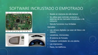 SOFTWARE INCRUSTADO O EMPOTRADO
• Reside en memoria de sólo lectura
• Se utiliza para controlar productos y
sistemas de los mercados industriales y de
consumo
• Ejecuta funciones muy limitadas
Ejemplos:
• Las cámara digitales (ya sean de fotos o de
videos).
• Lavadoras, microondas;
• El sistema de frenado;
• Cualquier controlador de una planta;
• Las impresoras;
• Faxes, los teléfonos.
 