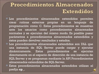 Los procedimientos almacenados extendidos permiten crear rutinas externas propias en un lenguaje de programación como C. Estos procedimientos se muestran ante los usuarios como procedimientos almacenados normales y se ejecutan del mismo modo. Es posible pasar parámetros a procedimientos almacenados extendidos y éstos pueden devolver resultados y estados.  Los procedimientos almacenados extendidos son DLL que una instancia de SQL Server puede cargar y ejecutar dinámicamente. Estos procedimientos se ejecutan directamente en el espacio de dirección de una instancia de SQL Server y se programan mediante la API Procedimientos almacenados extendidos de SQL Server. Estos procedimientos almacenados extendidos utilizan el prefijo  xp_ . 