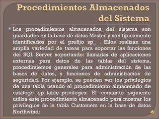 Los procedimientos almacenados del sistema son guardados en la base de datos Master y son típicamente identificados por el prefijo sp_ . Ellos realizan una amplia variedad de tareas para soportar las funciones del SQL Server soportando: llamadas de aplicaciones externas para datos de las tablas del sistema, procedimientos generales para administración de las bases de datos, y funciones de administración de seguridad. Por ejemplo, se pueden ver los privilegios de una tabla usando el procedimiento almacenado de catálogo sp_table_privileges. El comando siguiente utiliza este procedimiento almacenado para mostrar los privilegios de la tabla Customers en la base de datos Northwind: 