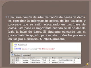 Una tarea común de administración de bases de datos  es consultar la información acerca de los usuarios y procesos que se están ejecutando en una base de datos. Este paso es importante cuando se debe dar de baja la base de datos. El siguiente comando usa el procedimiento sp_who para mostrar todos los procesos en uso por el usuario PC-MSI\Carloncho: 