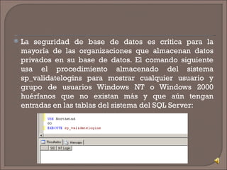 La seguridad de base de datos es crítica para la mayoría de las organizaciones que almacenan datos privados en su base de datos. El comando siguiente usa el procedimiento almacenado del sistema sp_validatelogins para mostrar cualquier usuario y grupo de usuarios Windows NT o Windows 2000 huérfanos que no existan más y que aún tengan entradas en las tablas del sistema del SQL Server: 