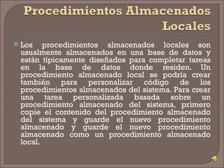 Los procedimientos almacenados locales son usualmente almacenados en una base de datos y están típicamente diseñados para completar tareas en la base de datos donde residen. Un procedimiento almacenado local se podría crear también para personalizar código de los procedimientos almacenados del sistema. Para crear una tarea personalizada basada sobre un procedimiento almacenado del sistema, primero copie el contenido del procedimiento almacenado del sistema y guarde el nuevo procedimiento almacenado y guarde el nuevo procedimiento almacenado como un procedimiento almacenado local. 