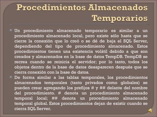 Un procedimiento almacenado temporario es similar a un procedimiento almacenado local, pero existe sólo hasta que se cierre la conexión que lo creó o se dé de baja el SQL Server, dependiendo del tipo de procedimiento almacenado. Estos procedimientos tienen una existencia volátil debido a que son creados y almacenados en la base de datos TempDB. TempDB se recrea cuando se reinicia el servidor; por lo tanto, todos los objetos dentro de la base de datos desaparecen después que se cierra conexión con la base de datos.  De forma similar a las tablas temporales, los procedimientos almacenados temporales (tanto privados como globales) se pueden crear agregando los prefijos # y ## delante del nombre del procedimiento. # denota un procedimiento almacenado temporal local; ## denota un procedimiento almacenado temporal global. Estos procedimientos dejan de existir cuando se cierra SQL Server. 