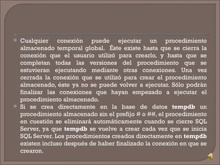 Cualquier conexión puede ejecutar un procedimiento almacenado temporal global.  Éste existe hasta que se cierra la conexión que el usuario utilizó para crearlo, y hasta que se completan todas las versiones del procedimiento que se estuvieran ejecutando mediante otras conexiones. Una vez cerrada la conexión que se utilizó para crear el procedimiento almacenado, éste ya no se puede volver a ejecutar. Sólo podrán finalizar las conexiones que hayan empezado a ejecutar el procedimiento almacenado. Si se crea directamente en la base de datos  tempdb  un procedimiento almacenado sin el prefijo # o ##, el procedimiento en cuestión se eliminará automáticamente cuando se cierre SQL Server, ya que  tempdb  se vuelve a crear cada vez que se inicia SQL Server. Los procedimientos creados directamente en  tempdb  existen incluso después de haber finalizado la conexión en que se crearon.  