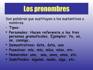 Son palabras que sustituyen a los sustantivos o nombres. Tipos: Personales: Hacen referencia a las tres personas gramaticales. Ejemplos: Yo, os, se, consigo… Demostrativos: éste, ésta, eso Posesivos: mío, mía, míos, mías, etc. Numerales: uno,  una, unos, unas, etc. Indefinidos: alguien, nadie, algo, etc. Los pronombres 