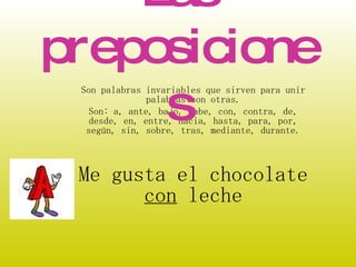Son palabras invariables que sirven para unir palabras con otras. Son: a, ante, bajo, cabe, con, contra, de, desde, en, entre, hacia, hasta, para, por, según, sin, sobre, tras, mediante, durante. Me gusta el chocolate  con  leche Las preposiciones 