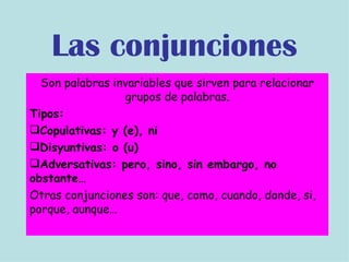 Son palabras invariables que sirven para relacionar grupos de palabras. Tipos: Copulativas: y (e), ni Disyuntivas: o (u) Adversativas: pero, sino, sin embargo, no obstante… Otras conjunciones son: que, como, cuando, donde, si, porque, aunque… Las conjunciones 