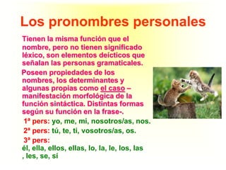 Los pronombres personales
Tienen la misma función que el
nombre, pero no tienen significado
léxico, son elementos deícticos que
señalan las personas gramaticales.
Poseen propiedades de los
nombres, los determinantes y
algunas propias como el caso –
manifestación morfológica de la
función sintáctica. Distintas formas
según su función en la frase-.
 1ª pers: yo, me, mi, nosotros/as, nos.
 2ª pers: tú, te, ti, vosotros/as, os.
 3ª pers:
él, ella, ellos, ellas, lo, la, le, los, las
, les, se, sí
 