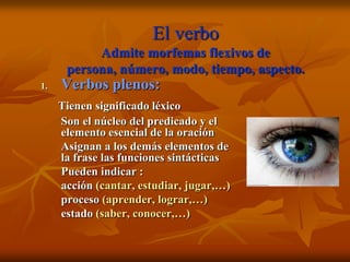 El verbo
           Admite morfemas flexivos de
      persona, número, modo, tiempo, aspecto.
1.   Verbos plenos:
     Tienen significado léxico
     Son el núcleo del predicado y el
     elemento esencial de la oración
     Asignan a los demás elementos de
     la frase las funciones sintácticas
     Pueden indicar :
     acción (cantar, estudiar, jugar,…)
     proceso (aprender, lograr,…)
     estado (saber, conocer,…)
 