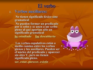 El verbo
2.   Verbos auxiliares:
      No tienen significado léxico sino
     gramatical
      No pueden formar un predicado
     por sí solos y se unen a un verbo
     pleno al que aportan sólo un
     significado gramatical
     he estudiado fue descubierto

      Los verbos copulativos están a
     medio camino entre los verbos
     plenos y los auxiliares. Pueden ser
     el núcleo del predicado y aparecer
     sin otro V, pero no tienen
     significado pleno.
     ser, estar, parecer, existir
 
