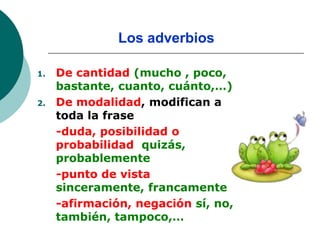 Los adverbios

1.   De cantidad (mucho , poco,
     bastante, cuanto, cuánto,…)
2.   De modalidad, modifican a
     toda la frase
     -duda, posibilidad o
     probabilidad quizás,
     probablemente
     -punto de vista
     sinceramente, francamente
     -afirmación, negación sí, no,
     también, tampoco,…
 