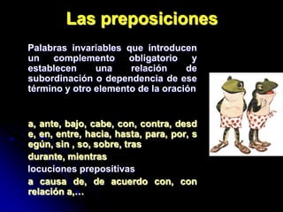 Las preposiciones
Palabras invariables que introducen
un complemento obligatorio y
establecen     una    relación     de
subordinación o dependencia de ese
término y otro elemento de la oración


a, ante, bajo, cabe, con, contra, desd
e, en, entre, hacia, hasta, para, por, s
egún, sin , so, sobre, tras
durante, mientras
locuciones prepositivas
a causa de, de acuerdo con, con
relación a,…
 