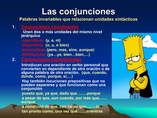 Las conjunciones
     Palabras invariables que relacionan unidades sintácticas
1.   Conjunciones coordinantes
       Unen dos o más unidades del mismo nivel
     jerárquico
      copulativas (y, e, ni)
      disyuntivas (o, u, o bien)
      adversativas (pero, mas, sino, aunque)
      distributivas (ya…ya, bien…bien,…)
2.   Conjunciones subordinantes
     Introducen una oración en verbo personal que
     convierten en dependiente de otra oración o de
     alguna palabra de otra oración. (que, cuando,
     donde, como, porque, si,…)
     Hay también locuciones prepositivas que no
     pueden separarse y que funcionan como una
     conjunción
     puesto que, ya que, dado que …….porque
     a pesar de que, aun cuando, por más que……
     aunque
     a condición de que, con tal de que……..si
     tan pronto como, una vez que…….mientras
 