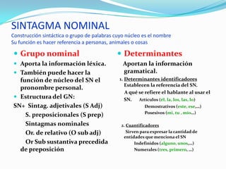 SINTAGMA NOMINAL
Construcción sintáctica o grupo de palabras cuyo núcleo es el nombre
Su función es hacer referencia a personas, animales o cosas

 Grupo nominal                               Determinantes
 Aporta la información léxica.                Aportan la información
 También puede hacer la                       gramatical.
  función de núcleo del SN el                 1. Determinantes identificadores
                                                 Establecen la referencia del SN.
  pronombre personal.
                                                 A qué se refiere el hablante al usar el
 Estructura del GN:                             SN. Artículos (él, la, los, las, lo)
SN+ Sintag. adjetivales (S Adj)                          Demostrativos (este, ese,…)
                                                         Posesivos (mi, tu , mío…)
    S. preposicionales (S prep)
    Sintagmas nominales                       2. Cuantificadores
    Or. de relativo (O sub adj)                  Sirven para expresar la cantidad de
                                               entidades que menciona el SN
    Or Sub sustantiva precedida                      Indefinidos (alguno, unos,…)
  de preposición                                     Numerales (tres, primero, …)
 