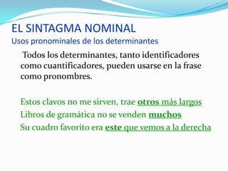 EL SINTAGMA NOMINAL
Usos pronominales de los determinantes
  Todos los determinantes, tanto identificadores
  como cuantificadores, pueden usarse en la frase
  como pronombres.

  Estos clavos no me sirven, trae otros más largos
  Libros de gramática no se venden muchos
  Su cuadro favorito era este que vemos a la derecha
 