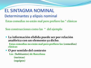 EL SINTAGMA NOMINAL
Determinantes y elipsis nominal
Estas comedias no están mal pero prefiero las * clásicas

Son construcciones como las * del ejemplo

 La información elidida puede ser por relación
  anafórica con un elemento ya dicho.
   Estas comedias no están mal pero prefiero las (comedias)
  clásicas
 O por sentido del contexto
  Los (habitantes) de Barcelona
     (turistas)
     (equipos)
 