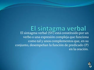 El sintagma verbal (SV) está constituido por un
     verbo o una expresión compleja que funciona
         como tal y unos complementos que, en su
conjunto, desempeñan la función de predicado (P)
                                     en la oración.
 