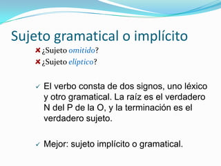 Sujeto gramatical o implícito
       ¿Sujeto omitido?
       ¿Sujeto elíptico?


      El verbo consta de dos signos, uno léxico
       y otro gramatical. La raíz es el verdadero
       N del P de la O, y la terminación es el
       verdadero sujeto.

      Mejor: sujeto implícito o gramatical.
 
