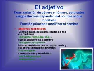 El adjetivo
Tiene variación de género y número, pero estos
  rasgos flexivos dependen del nombre al que
                   modifican
     Función principal: modificar al nombre
• Adjetivos calificativos
  Denotan cualidades o propiedades del N al
  que modifican
   inteligente, melodiosa, alto,…
  Pueden anteponerse al nombre
   inteligente, apreciación
  Denotan cualidades que se pueden medir y
  eso se indica mediante adverbios
  muy inteligente
  o comparativos y superlativos
   más inteligente que…
   inteligentísimo
 
