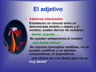 El adjetivo
• Adjetivos relacionales
  Establecen un vínculo entre un
  determinado ámbito u objeto y el
  nombre, suelen derivar de nombres
   dental, popular,…
  No pueden anteponerse al nombre
    una dental clínica*
  No expresa conceptos medibles, no se
  pueden cualificar y no admiten
  comparativos, ni superlativos
   una clínica es o no dental pero no es
  muy dental*
 