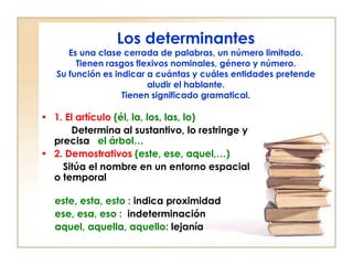 Los determinantes
      Es una clase cerrada de palabras, un número limitado.
        Tienen rasgos flexivos nominales, género y número.
   Su función es indicar a cuántas y cuáles entidades pretende
                         aludir el hablante.
                   Tienen significado gramatical.

• 1. El artículo (él, la, los, las, lo)
      Determina al sustantivo, lo restringe y
  precisa el árbol…
• 2. Demostrativos (este, ese, aquel,…)
    Sitúa el nombre en un entorno espacial
  o temporal

  este, esta, esto : indica proximidad
  ese, esa, eso : indeterminación
  aquel, aquella, aquello: lejanía
 