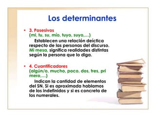 Los determinantes
• 3. Posesivos
  (mi, tu, su, mío, tuyo, suyo,…)
     Establecen una relación deíctica
  respecto de las personas del discurso.
  Mi mesa, significa realidades distintas
  según la persona que lo diga.

• 4. Cuantificadores
  (algún/o, mucho, poco, dos, tres, pri
  mero,…)
     Indican la cantidad de elementos
  del SN. Si es aproximada hablamos
  de los indefinidos y si es concreta de
  los numerales.
 