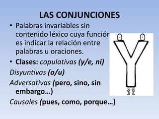 LAS CONJUNCIONES
• Palabras invariables sin
  contenido léxico cuya función
  es indicar la relación entre
  palabras u oraciones.
• Clases: copulativas (y/e, ni)
Disyuntivas (o/u)
Adversativas (pero, sino, sin
  embargo…)
Causales (pues, como, porque…)
 