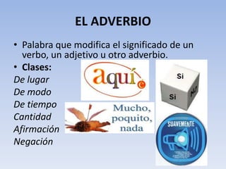EL ADVERBIO
• Palabra que modifica el significado de un
  verbo, un adjetivo u otro adverbio.
• Clases:
De lugar
De modo
De tiempo
Cantidad
Afirmación
Negación
 