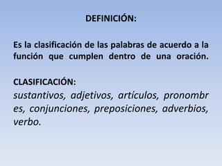 DEFINICIÓN:

Es la clasificación de las palabras de acuerdo a la
función que cumplen dentro de una oración.

CLASIFICACIÓN:
sustantivos, adjetivos, artículos, pronombr
es, conjunciones, preposiciones, adverbios,
verbo.
 