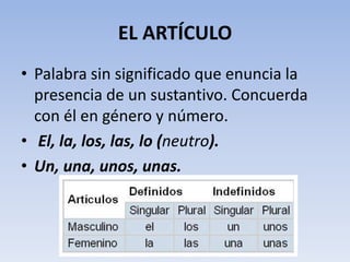 EL ARTÍCULO
• Palabra sin significado que enuncia la
  presencia de un sustantivo. Concuerda
  con él en género y número.
• El, la, los, las, lo (neutro).
• Un, una, unos, unas.
 