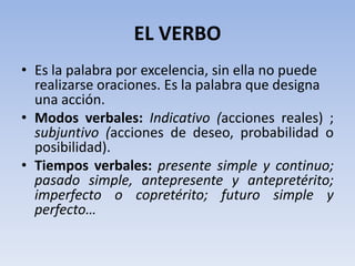 EL VERBO
• Es la palabra por excelencia, sin ella no puede
  realizarse oraciones. Es la palabra que designa
  una acción.
• Modos verbales: Indicativo (acciones reales) ;
  subjuntivo (acciones de deseo, probabilidad o
  posibilidad).
• Tiempos verbales: presente simple y continuo;
  pasado simple, antepresente y antepretérito;
  imperfecto o copretérito; futuro simple y
  perfecto…
 