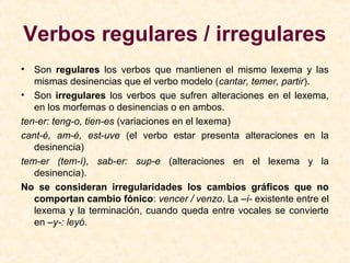 Verbos regulares / irregulares
• Son regulares los verbos que mantienen el mismo lexema y las
mismas desinencias que el verbo modelo (cantar, temer, partir).
• Son irregulares los verbos que sufren alteraciones en el lexema,
en los morfemas o desinencias o en ambos.
ten-er: teng-o, tien-es (variaciones en el lexema)
cant-é, am-é, est-uve (el verbo estar presenta alteraciones en la
desinencia)
tem-er (tem-í), sab-er: sup-e (alteraciones en el lexema y la
desinencia).
No se consideran irregularidades los cambios gráficos que no
comportan cambio fónico: vencer / venzo. La –i- existente entre el
lexema y la terminación, cuando queda entre vocales se convierte
en –y-: leyó.
 