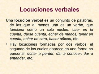 Locuciones verbales
Una locución verbal es un conjunto de palabras,
de las que al menos una es un verbo, que
funciona como un solo núcleo: caer en la
cuenta, darse cuenta, echar de menos, tener en
cuenta, echar en cara, hacer añicos, etc.
• Hay locuciones formadas por dos verbos, el
segundo de los cuales aparece en una forma no
personal: echar a perder, dar a conocer, dar a
entender, etc.
 