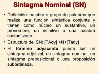 Sintagma Nominal (SN)Sintagma Nominal (SN)
• Definición: palabra o grupo de palabras que
realiza una función sintáctica conjunta y
tienen como núcleo un sustantivo, un
pronombre, un infinitivo o una palabra
sustantivada.
• Estructura del SN: [TAdy] +N+[Tady]
• El término adyacente puede ser un
sintagma adjetival, un sintagma nominal, un
sintagma preposicional o una proposición
subordinada.
 