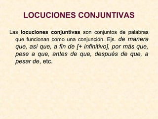 LOCUCIONES CONJUNTIVAS
Las locuciones conjuntivas son conjuntos de palabras
que funcionan como una conjunción. Ejs. de manera
que, así que, a fin de [+ infinitivo], por más que,
pese a que, antes de que, después de que, a
pesar de, etc.
 