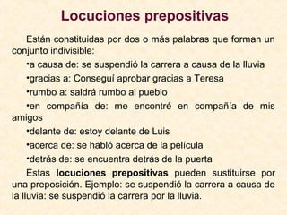 Locuciones prepositivas
Están constituidas por dos o más palabras que forman un
conjunto indivisible:
•a causa de: se suspendió la carrera a causa de la lluvia
•gracias a: Conseguí aprobar gracias a Teresa
•rumbo a: saldrá rumbo al pueblo
•en compañía de: me encontré en compañía de mis
amigos
•delante de: estoy delante de Luis
•acerca de: se habló acerca de la película
•detrás de: se encuentra detrás de la puerta
Estas locuciones prepositivas pueden sustituirse por
una preposición. Ejemplo: se suspendió la carrera a causa de
la lluvia: se suspendió la carrera por la lluvia.
 