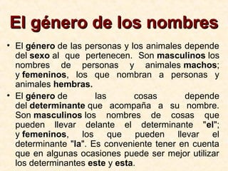 El género de los nombresEl género de los nombres
• El género de las personas y los animales depende
del sexo al que pertenecen. Son masculinos los
nombres de personas y animales machos;
y femeninos, los que nombran a personas y
animales hembras.
• El género de las cosas depende
del determinante que acompaña a su nombre.
Son masculinos los nombres de cosas que
pueden llevar delante el determinante "el";
y femeninos, los que pueden llevar el
determinante "la". Es conveniente tener en cuenta
que en algunas ocasiones puede ser mejor utilizar
los determinantes este y esta.
 