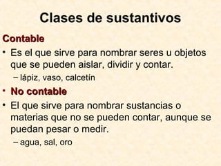 Clases de sustantivos
ContableContable
• Es el que sirve para nombrar seres u objetos
que se pueden aislar, dividir y contar.
– lápiz, vaso, calcetín
• No contableNo contable
• El que sirve para nombrar sustancias o
materias que no se pueden contar, aunque se
puedan pesar o medir.
– agua, sal, oro
 