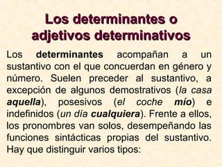 Los determinantes oLos determinantes o
adjetivos determinativosadjetivos determinativos
Los determinantes acompañan a un
sustantivo con el que concuerdan en género y
número. Suelen preceder al sustantivo, a
excepción de algunos demostrativos (la casa
aquella), posesivos (el coche mío) e
indefinidos (un día cualquiera). Frente a ellos,
los pronombres van solos, desempeñando las
funciones sintácticas propias del sustantivo.
Hay que distinguir varios tipos:
 