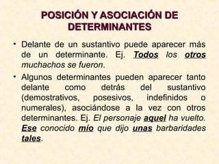 POSICIÓN Y ASOCIACIÓN DEPOSICIÓN Y ASOCIACIÓN DE
DETERMINANTESDETERMINANTES
• Delante de un sustantivo puede aparecer más
de un determinante. Ej. Todos los otros
muchachos se fueron.
• Algunos determinantes pueden aparecer tanto
delante como detrás del sustantivo
(demostrativos, posesivos, indefinidos o
numerales), asociándose a la vez con otros
determinantes. Ej. El personaje aquel ha vuelto.
Ese conocido mío que dijo unas barbaridades
tales.
 