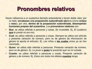 Pronombres relativosPronombres relativos
Hacen referencia a un sustantivo llamado antecedente y tienen doble valor: por
un lado, encabezan una proposición subordinada adjetiva (como enlace
o nexo); por otro, dentro de la proposición subordinada, desempeñan
funciones propias del sustantivo. Los pronombres relativos son:
• Que: se utiliza referido a personas y cosas. Es invariable. Ej. El cuaderno
que te presté no era mío.
• Cual: se utiliza referido a personas y cosas. Siempre se utiliza con artículo
y presenta variación de número, pero no de género (la información de
género la aporta el artículo). Ej. Las niñas a las cuales vimos ya se han
marchado.
• Quien: se utiliza sólo referido a personas. Presenta variación de número,
pero no de género. Ej. La joven a quien te presenté ayer es mi cuñada.
• Cuanto: se utiliza referido a personas y cosas. Presenta variación de
género y de número. Ej. Estos son todos los billetes cuantos tengo.
 