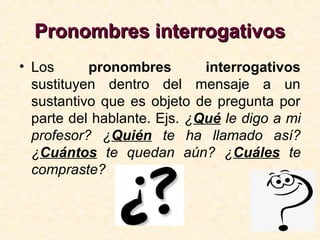 Pronombres interrogativosPronombres interrogativos
• Los pronombres interrogativos
sustituyen dentro del mensaje a un
sustantivo que es objeto de pregunta por
parte del hablante. Ejs. ¿Qué le digo a mi
profesor? ¿Quién te ha llamado así?
¿Cuántos te quedan aún? ¿Cuáles te
compraste?
 