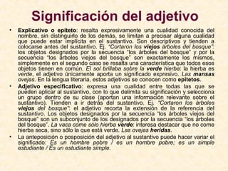 Significación del adjetivo
• Explicativo o epíteto: resalta expresivamente una cualidad conocida del
nombre, sin distinguirlo de los demás, se limitan a precisar alguna cualidad
que puede estar implícita en el sustantivo. Son descriptivos y tienden a
colocarse antes del sustantivo. Ej. “Cortaron los viejos árboles del bosque”:
los objetos designados por la secuencia “los árboles del bosque” y por la
secuencia “los árboles viejos del bosque” son exactamente los mismos,
simplemente en el segundo caso se resalta una característica que todos esos
objetos tienen en común. El sol brillaba sobre la verde hierba: la hierba es
verde, el adjetivo únicamente aporta un significado expresivo. Las mansas
ovejas. En la lengua literaria, estos adjetivos se conocen como epítetos.
• Adjetivo especificativo: expresa una cualidad entre todas las que se
pueden aplicar al sustantivo, con lo que delimita su significación y selecciona
un grupo dentro de su clase (aportan una información relevante sobre el
sustantivo). Tienden a ir detrás del sustantivo. Ej. “Cortaron los árboles
viejos del bosque”: el adjetivo recorta la extensión de la referencia del
sustantivo. Los objetos designados por la secuencia “los árboles viejos del
bosque” son un subconjunto de los designados por la secuencia “los árboles
del bosque”. La vaca come sólo hierba verde: interesa destacar que no come
hierba seca, sino sólo la que está verde. Las ovejas heridas.
• La anteposición o posposición del adjetivo al sustantivo puede hacer variar el
significado: Es un hombre pobre / es un hombre pobre; es un simple
estudiante / Es un estudiante simple.
 